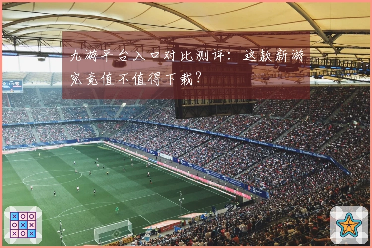 九游平台入口对比测评：这款新游究竟值不值得下载？