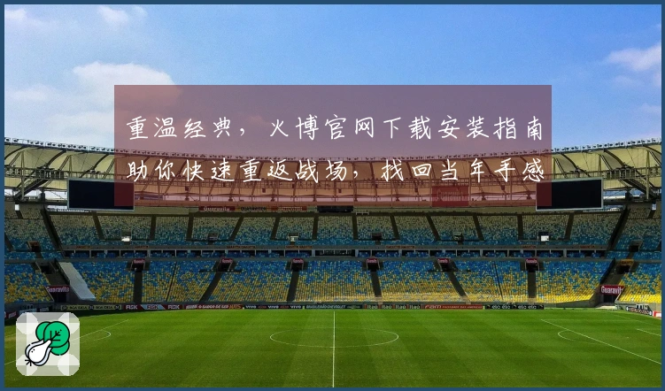 重温经典，火博官网下载安装指南助你快速重返战场，找回当年手感