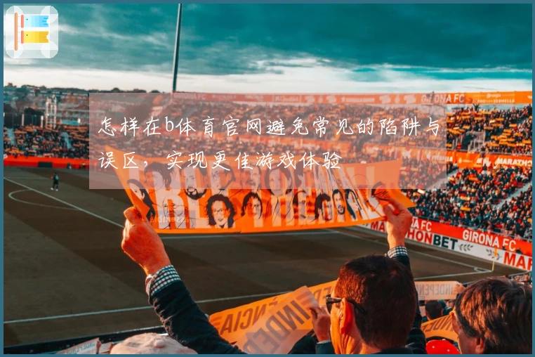 怎样在b体育官网避免常见的陷阱与误区，实现更佳游戏体验